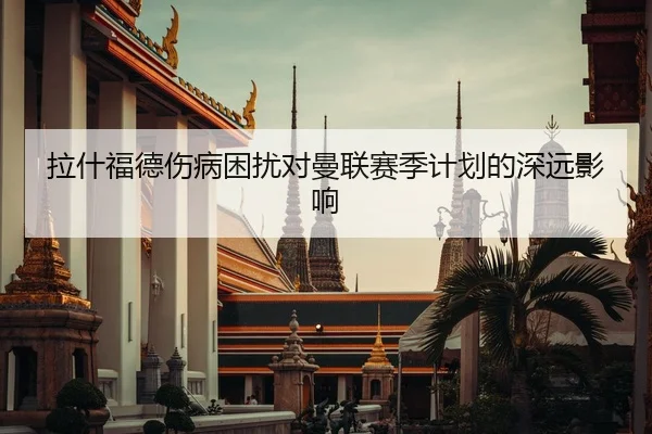 拉什福德伤病困扰对曼联赛季计划的深远影响